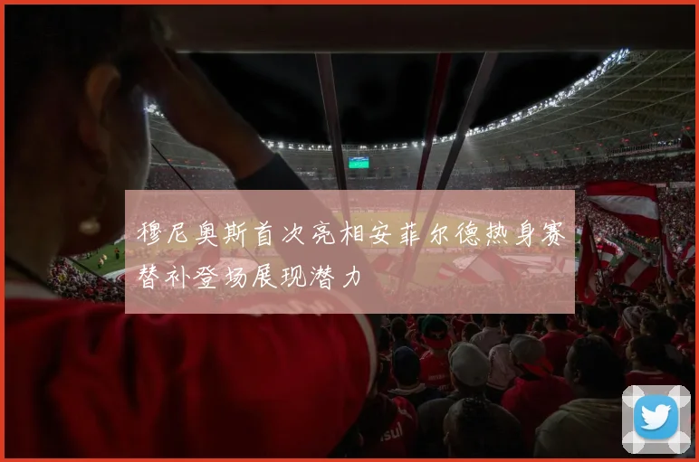 穆尼奥斯首次亮相安菲尔德热身赛替补登场展现潜力