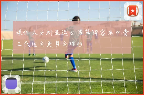 媒体人分析亚运会男篮阵容老中青三代结合更具合理性