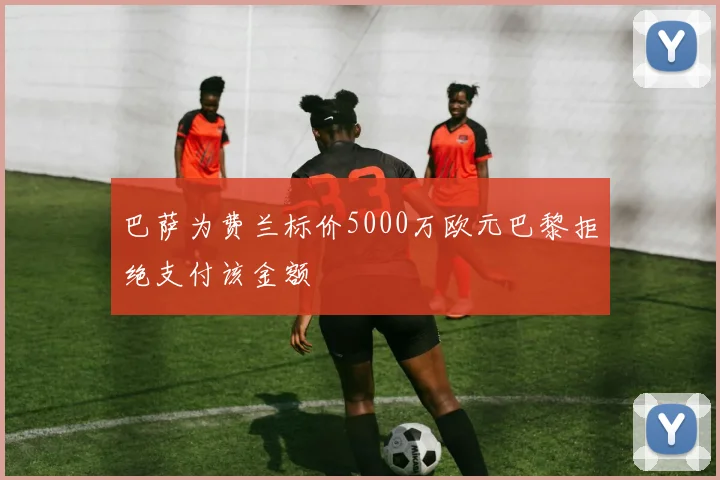 巴萨为费兰标价5000万欧元巴黎拒绝支付该金额