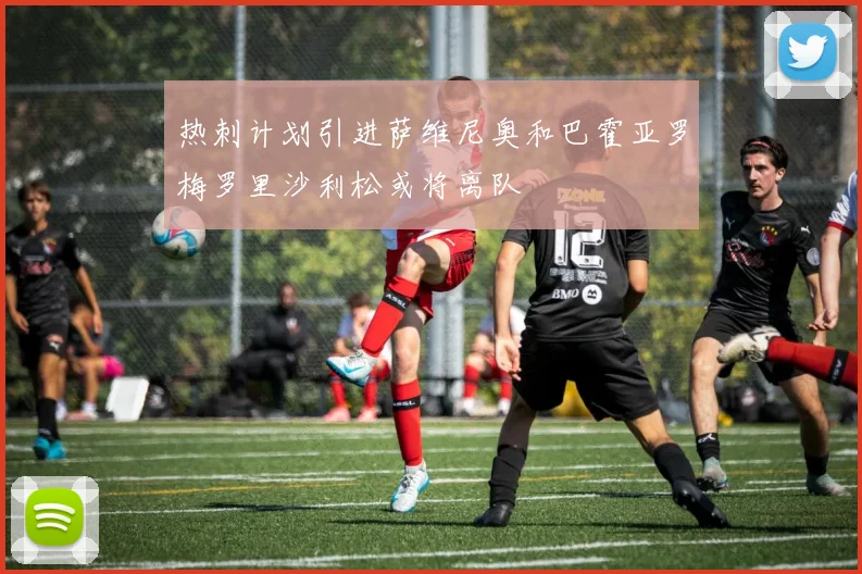 热刺计划引进萨维尼奥和巴霍亚罗梅罗里沙利松或将离队
