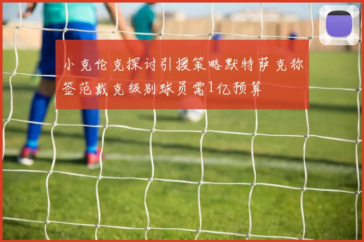 小克伦克探讨引援策略默特萨克称签范戴克级别球员需1亿预算