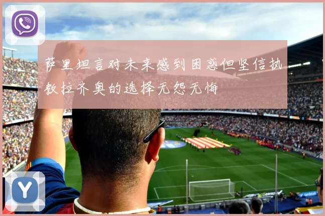 萨里坦言对未来感到困惑但坚信执教拉齐奥的选择无怨无悔