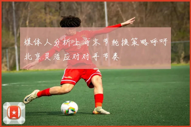 媒体人分析上海末节轮换策略呼吁北京灵活应对对手节奏
