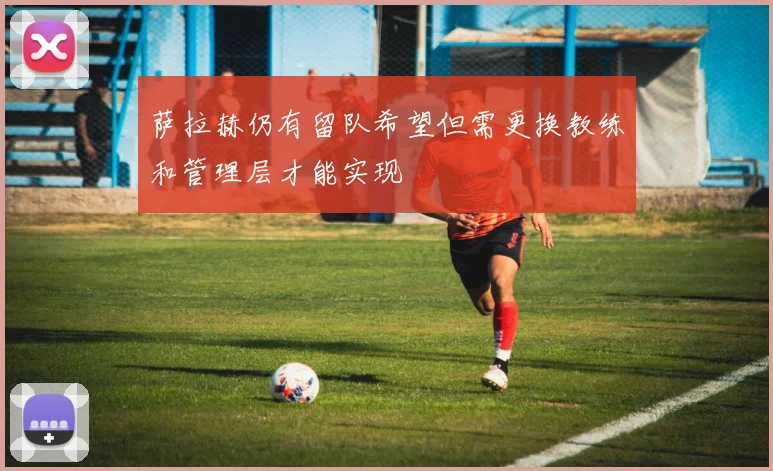萨拉赫仍有留队希望但需更换教练和管理层才能实现